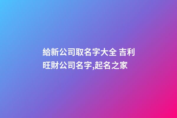給新公司取名字大全 吉利旺財公司名字,起名之家-第1張-公司起名-玄機派